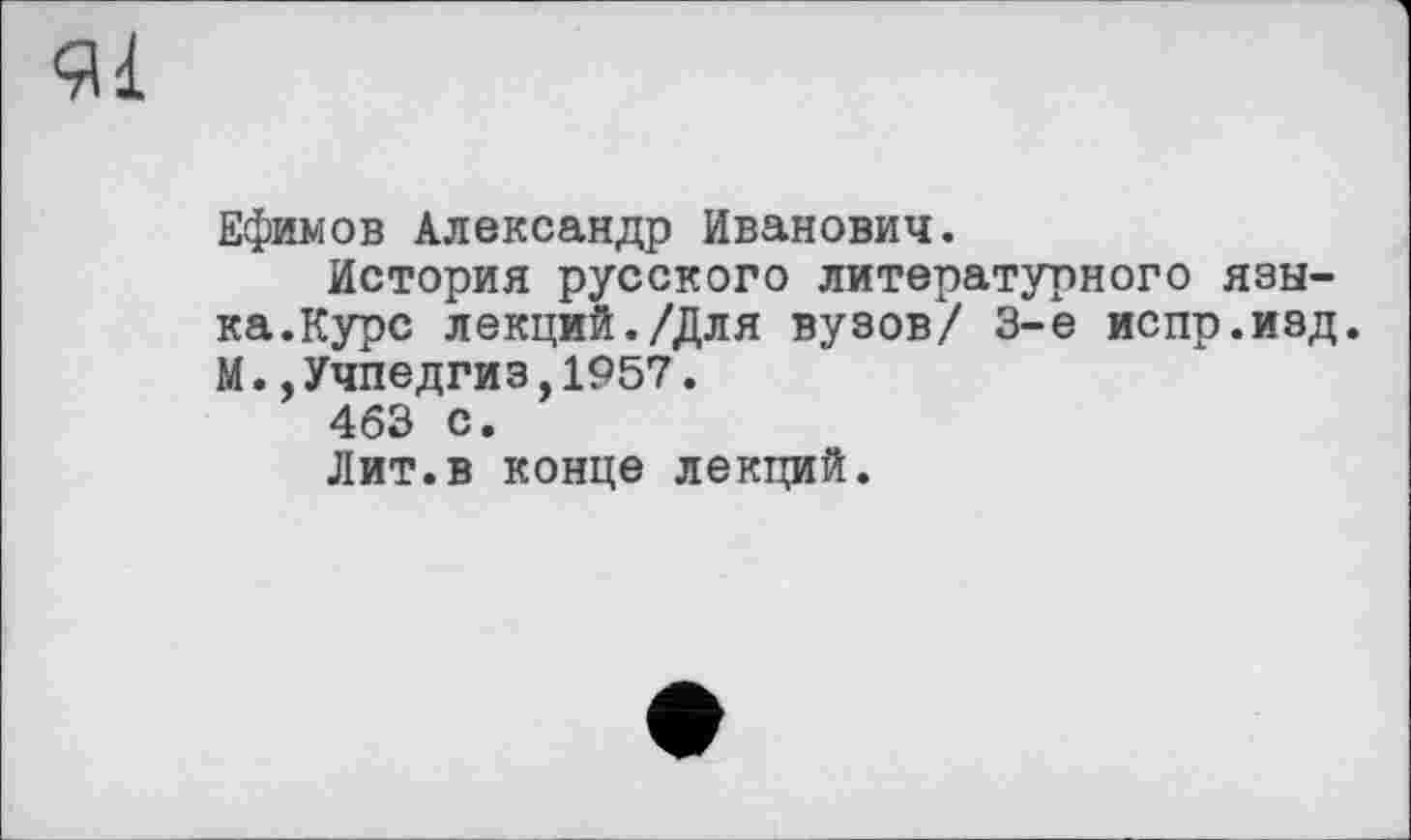 ﻿91
Ефимов Александр Иванович.
История русского литературного языка.Курс лекций./Для вузов/ 3-є испр.изд. М..Учпедгиз,1957.
463 с.
Лит.в конце лекций.